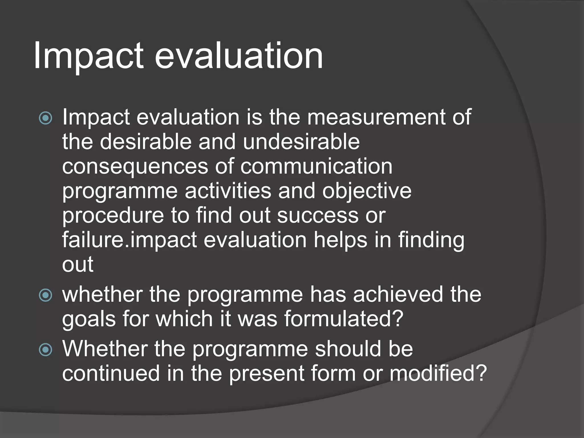 Impact evaluation
 Impact evaluation is the measurement of
the desirable and undesirable
consequences of communication
programme activities and objective
procedure to find out success or
failure.impact evaluation helps in finding
out
 whether the programme has achieved the
goals for which it was formulated?
 Whether the programme should be
continued in the present form or modified?
 