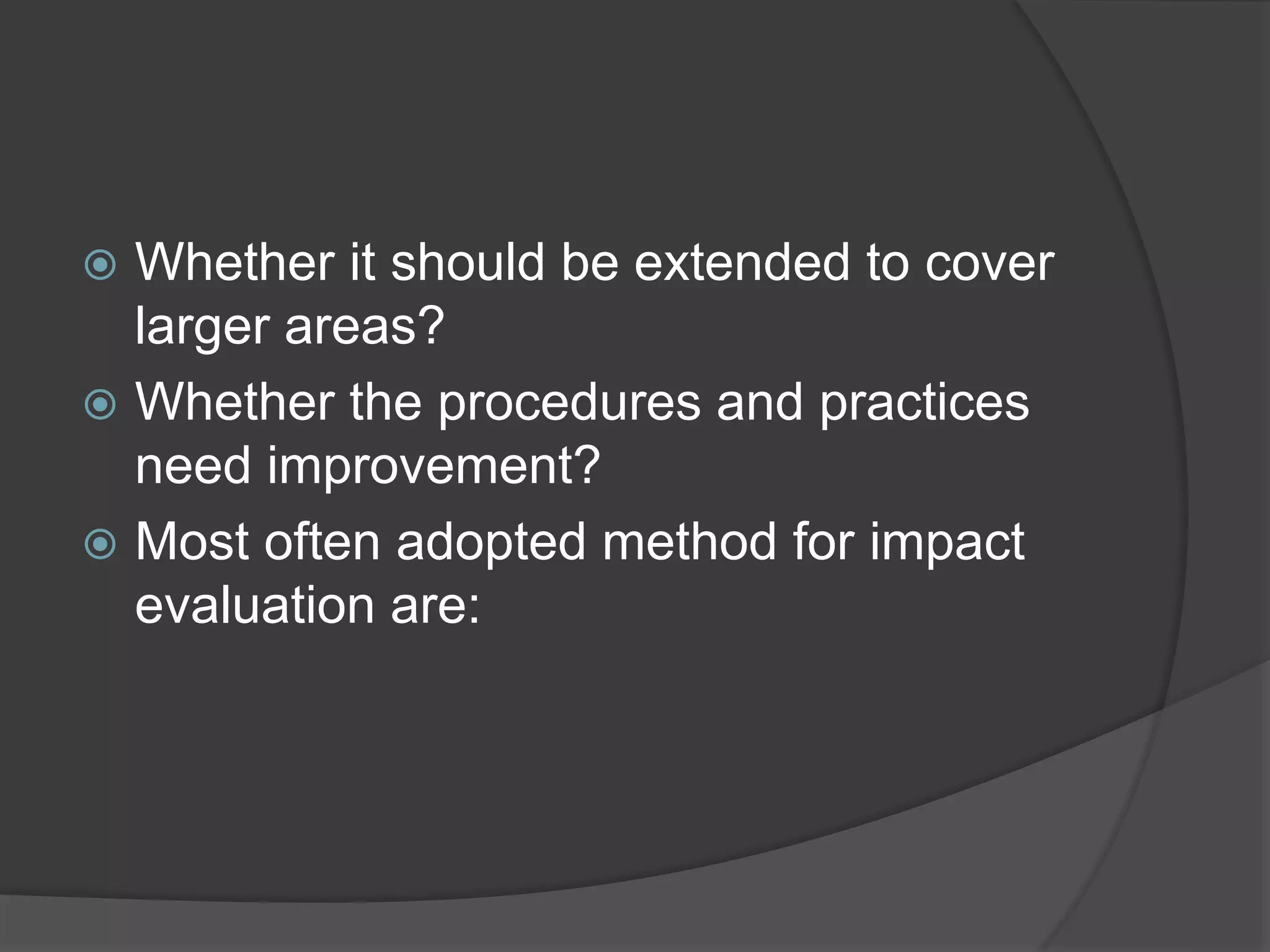  Whether it should be extended to cover
larger areas?
 Whether the procedures and practices
need improvement?
 Most often adopted method for impact
evaluation are:
 