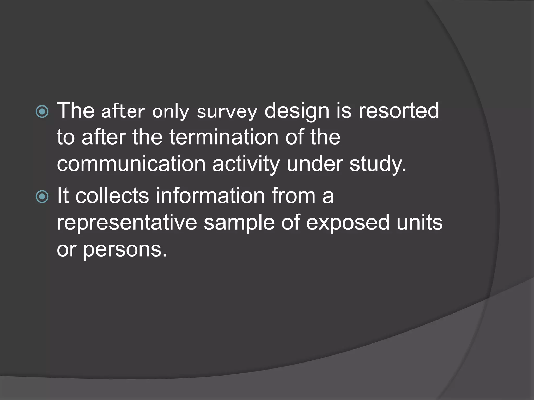  The after only survey design is resorted
to after the termination of the
communication activity under study.
 It collects information from a
representative sample of exposed units
or persons.
 