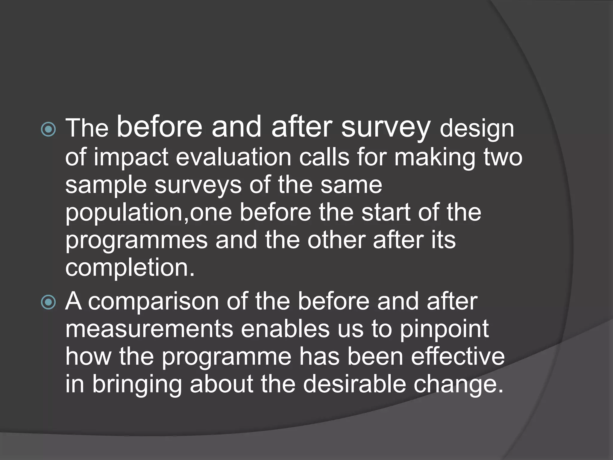  The before and after survey design
of impact evaluation calls for making two
sample surveys of the same
population,one before the start of the
programmes and the other after its
completion.
 A comparison of the before and after
measurements enables us to pinpoint
how the programme has been effective
in bringing about the desirable change.
 