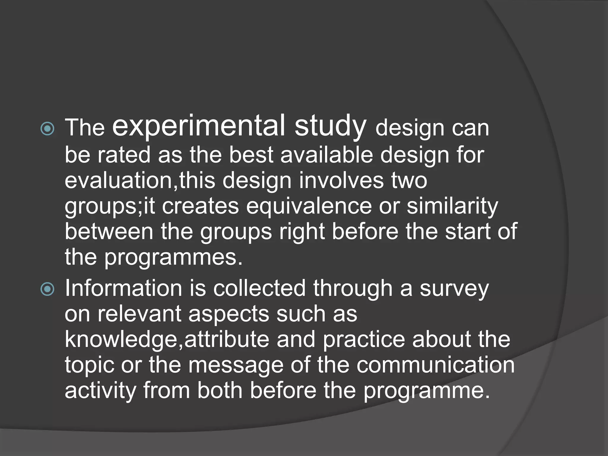  The experimental study design can
be rated as the best available design for
evaluation,this design involves two
groups;it creates equivalence or similarity
between the groups right before the start of
the programmes.
 Information is collected through a survey
on relevant aspects such as
knowledge,attribute and practice about the
topic or the message of the communication
activity from both before the programme.
 