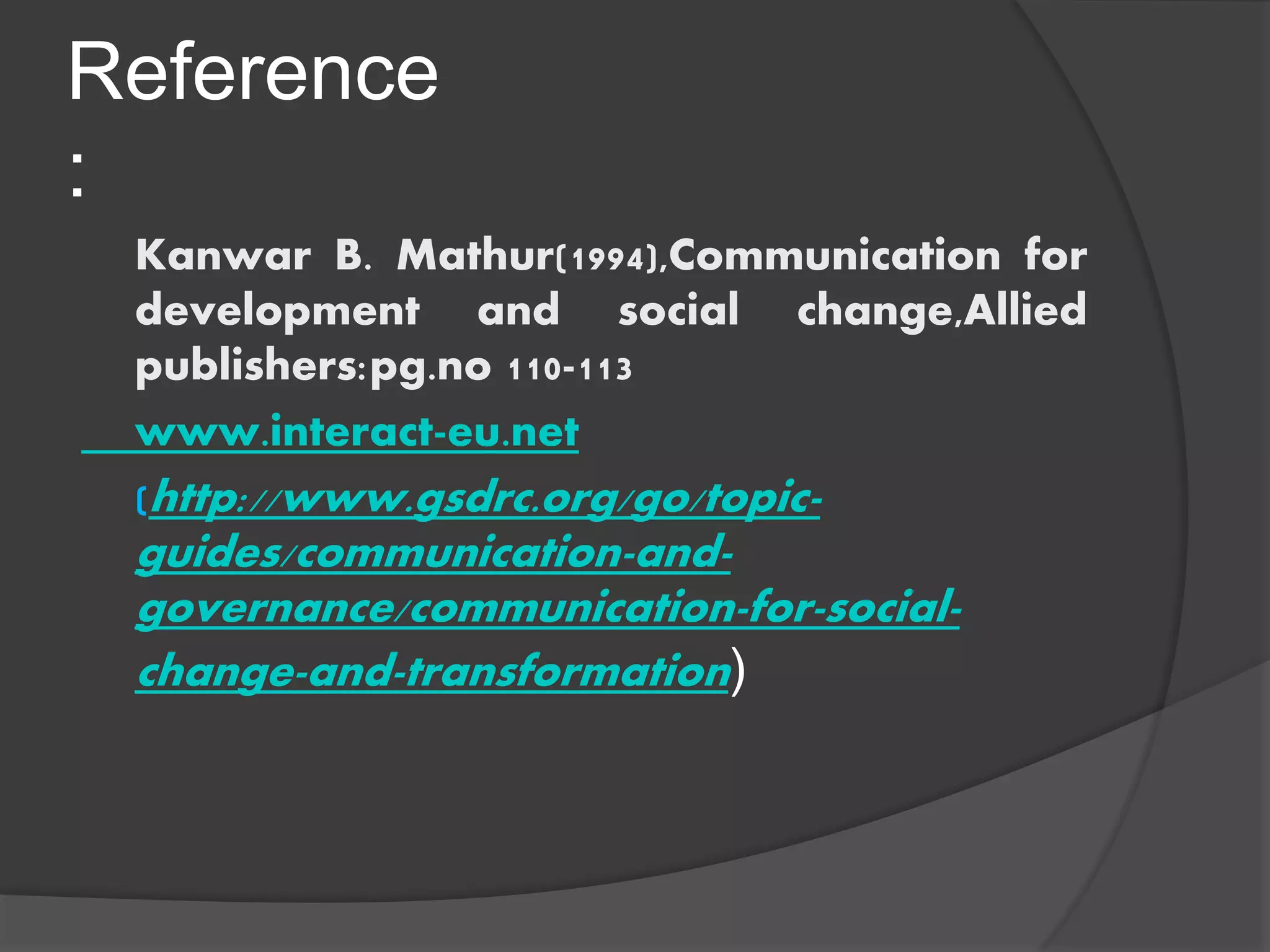 Reference
:
Kanwar B. Mathur(1994),Communication for
development and social change,Allied
publishers:pg.no 110-113
www.interact-eu.net
(http://www.gsdrc.org/go/topic-
guides/communication-and-
governance/communication-for-social-
change-and-transformation)
 