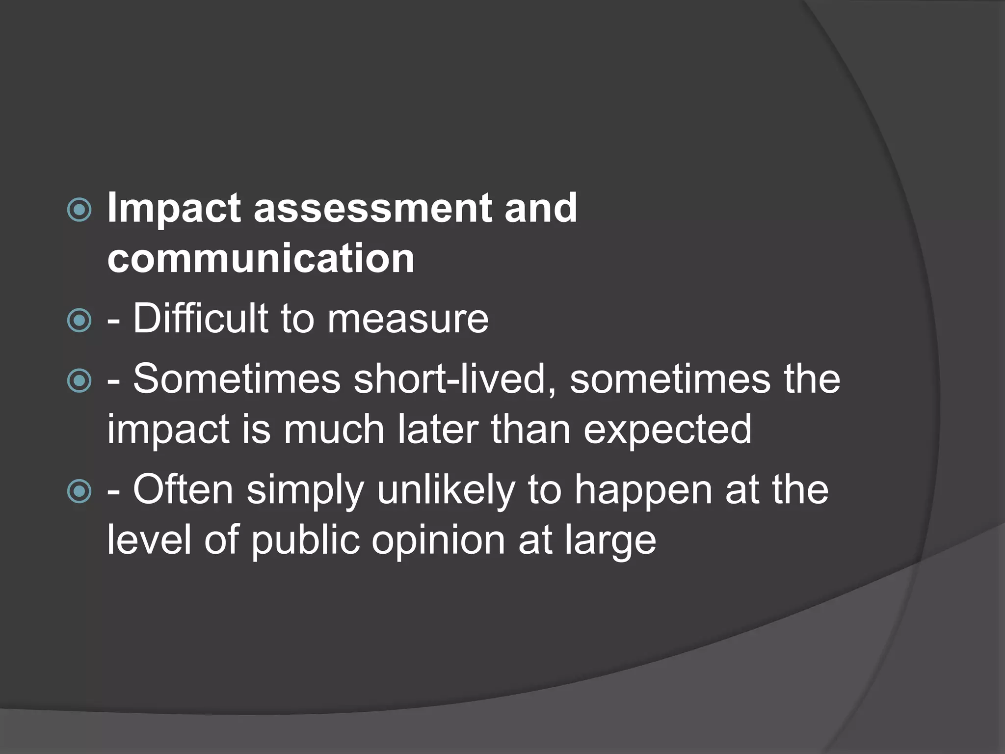  Impact assessment and
communication
 - Difficult to measure
 - Sometimes short-lived, sometimes the
impact is much later than expected
 - Often simply unlikely to happen at the
level of public opinion at large
 