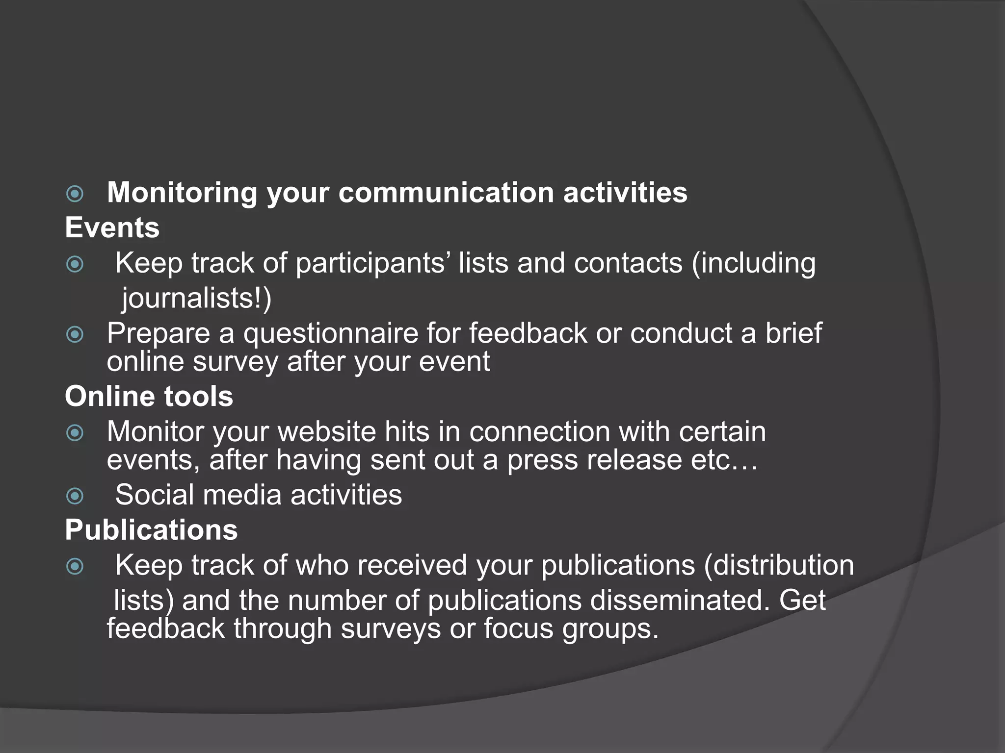  Monitoring your communication activities
Events
 Keep track of participants’ lists and contacts (including
journalists!)
 Prepare a questionnaire for feedback or conduct a brief
online survey after your event
Online tools
 Monitor your website hits in connection with certain
events, after having sent out a press release etc…
 Social media activities
Publications
 Keep track of who received your publications (distribution
lists) and the number of publications disseminated. Get
feedback through surveys or focus groups.
 