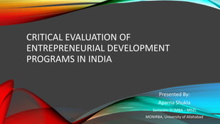 CRITICAL EVALUATION OF
ENTREPRENEURIAL DEVELOPMENT
PROGRAMS IN INDIA
Presented By:
Aparna Shukla
Semester III (MBA – M52)
MONIRBA, University of Allahabad
 