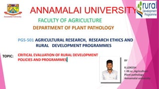 ANNAMALAI UNIVERSITY
FACULTY OF AGRICULTURE
DEPARTMENT OF PLANT PATHOLOGY
PGS-501 AGRICULTURAL RESEARCH, RESEARCH ETHICS AND
RURAL DEVELOPMENT PROGRAMMES
CRITICAL EVALUATION OF RURAL DEVELOPMENT
POLICIES AND PROGRAMMES BY
R.LOKESH
I -M.sc.,Agriculture
Plant pathology
Annamalai university
TOPIC:
 