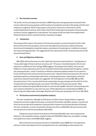 1. The executive summary
The analysisof aimsand objectiveswasdone,SMARTobjectivesandappropriateaimsbasedonthe
mission statementswere proposed, andthe analysisof competitorswasdone afterwards,withthe main
emphasis onLegoland.PESTLEanalysisgave aclearpicture of business environmentinUKfor
establishingKidzaniafranchise,whilestudyinthe fieldof marketingmix proposedinthe businessplan
resultedinseveral suggestionforimprovement.The analysisof USPconcludes thatestablishment
Kidzaniafranchise canbe successful venture,if properly managed.
2. Introduction
The purpose of thisreport isthe analysisof the businessprojectis acritical evaluationof the initial
BusinessPlanfromseveral aspects,suchasaims and objectivesof business,analysisof business
environment(includingthe competitoranalysis,andanalysisof marketingmix,inadditiontostudyof
the Unique sellingproposition.The suggestionsforthe improvementof the initial businessplanwillbe
alsopresentedfurther.
3. Aims and ObjectivesofBusiness
BBC (2012) definesbusinessaimasthe “goal thata businesswantstoachieve”,andobjective as
“measurable targetof howto achieve abusinessaim”.Of course,itshouldbe basedonthe mission
statement,asOldhamSix FormCollege (2005) suggests.AccordingtoSmith(2011), there are two
KidZania’smissionstatements,whichare to“provide the bestfamilyedutainmentthroughfun,realistic
role-playingactivities",andto“constitute aneffective interactive publicitymediumforourpartners,
firmlycommittedtothe enhancementof ourcommunity”.Basedonthese twostatements,the aimsof
beatingcompetitorsandboostingmarketshare,enhancingbrandvalue,improvingthe customers’
experience andprofitmaximisationare suggested. The firstobjectiveistohave 600, 800 and 950
thousand visitorsinfirst,secondandthirdyearrespectively,thusgeneratingmore than£45.35 million
of total profitandreachingthe break-evenpointinthe fifth yearof the businesslaunch.Other
objectivesincludeenteringtop500 UK brandslist,andmaintaining80% “satisfied”rate accordingtothe
owncustomersatisfactionsurveynext five years.Allthe objectivesare consideredtobe SMART, so
they are Specific,Measurable,Achievable,RealisticandTime bound,accordingtoThe Times100 (2012).
4. The businessenvironment(competitoranalyses)
The main competitors,althoughnotfullydirect,are AltonTowers,DraytonManors,Legoland,
Thorpe Park and Chessingtontheme parks,asshownbyThemeParks-UK(2012),however,onlythe last
three can be consideredascompetitors,becauseof theirlocationnearthe possible place of Kidzania.
The main competitor,asitwas mentionedinthe BusinessPlan,isLEGOLAND,takingintoaccountthe
size andamountof activitiesprovidedbyLEGO(2012).
Takingintoaccount the fact from BusinessPlanthatLEGOLANDisthe maincompetitorfor
Kidzania’s,the competitoranalysisusingthe analysisof LEGOLAND'sobjectives,assumption, strategy
and capabilitiesisdone,asNetMBA (2010) suggests.
MerlinEntertainmentsGroup,the ownerof LEGOLAND,notes(2008) theirmainobjectives,
whichare furtherdevelopmentof ourexistingattractionsites,developingourtheme parksinto
 