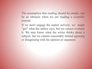 The assumption that reading should be simple, can
be an obstacle when we are reading a scientific
journal.
If we don't engage the matter actively, we might
"get" what the author says, but we cannot evaluate
it. We may know what the writer thinks about a
subject, but we cannot reasonably defend agreeing
or disagreeing with his opinion or argument.
 