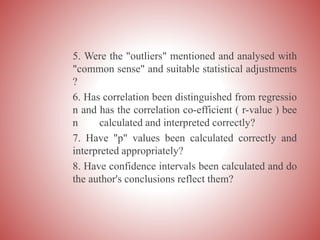 5. Were the "outliers" mentioned and analysed with
"common sense" and suitable statistical adjustments
?
6. Has correlation been distinguished from regressio
n and has the correlation co-efficient ( r-value ) bee
n calculated and interpreted correctly?
7. Have "p" values been calculated correctly and
interpreted appropriately?
8. Have confidence intervals been calculated and do
the author's conclusions reflect them?
 