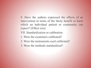 9. Have the authors expressed the effects of an
intervention in terms of the likely benefit or harm
which an individual patient or community can
expect? (Effect size)
VII. Standardization or calibration
1. Were the examiners calibrated?
2. Were the instruments used calibrated?
3. Were the methods standardized?
 