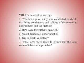 VIII. For descriptive surveys
1. Whether a pilot study was conducted to check
feasibility consistency and validity of the measurin
g instrument and the methods
2. How were the subjects selected?
a) Was it deliberate, opportunistic?
b) Did subjects volunteer?
3. What steps were taken to ensure that the data
were reliable and repeatable?
 