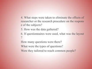 4. What steps were taken to eliminate the effects of
researcher or the research procedure on the respons
e of the subjects?
5. How was the data gathered?
6. If questionnaires were used, what was the layout
?
How many questions were there?
What were the types of questions?
Were they tailored to reach common people?
 