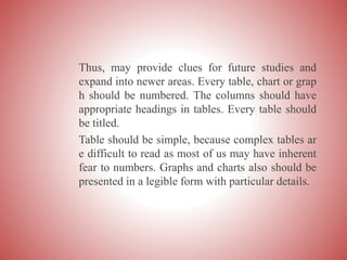 Thus, may provide clues for future studies and
expand into newer areas. Every table, chart or grap
h should be numbered. The columns should have
appropriate headings in tables. Every table should
be titled.
Table should be simple, because complex tables ar
e difficult to read as most of us may have inherent
fear to numbers. Graphs and charts also should be
presented in a legible form with particular details.
 
