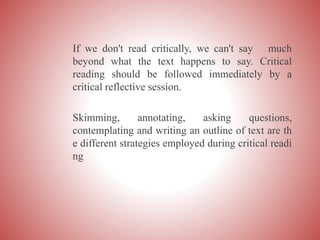 If we don't read critically, we can't say much
beyond what the text happens to say. Critical
reading should be followed immediately by a
critical reflective session.
Skimming, annotating, asking questions,
contemplating and writing an outline of text are th
e different strategies employed during critical readi
ng
 