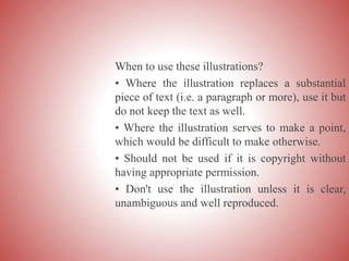 When to use these illustrations?
• Where the illustration replaces a substantial
piece of text (i.e. a paragraph or more), use it but
do not keep the text as well.
• Where the illustration serves to make a point,
which would be difficult to make otherwise.
• Should not be used if it is copyright without
having appropriate permission.
• Don't use the illustration unless it is clear,
unambiguous and well reproduced.
 