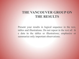 THE VANCOUVER GROUP ON
THE RESULTS
Present your results in logical sequence in the text,
tables and illustrations. Do not repeat in the text all th
e data in the tables or illustrations; emphasize or
summarize only important observations.
 
