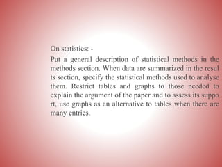 On statistics: -
Put a general description of statistical methods in the
methods section. When data are summarized in the resul
ts section, specify the statistical methods used to analyse
them. Restrict tables and graphs to those needed to
explain the argument of the paper and to assess its suppo
rt, use graphs as an alternative to tables when there are
many entries.
 
