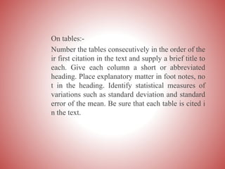 On tables:-
Number the tables consecutively in the order of the
ir first citation in the text and supply a brief title to
each. Give each column a short or abbreviated
heading. Place explanatory matter in foot notes, no
t in the heading. Identify statistical measures of
variations such as standard deviation and standard
error of the mean. Be sure that each table is cited i
n the text.
 