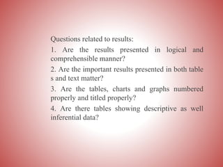 Questions related to results:
1. Are the results presented in logical and
comprehensible manner?
2. Are the important results presented in both table
s and text matter?
3. Are the tables, charts and graphs numbered
properly and titled properly?
4. Are there tables showing descriptive as well
inferential data?
 
