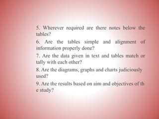 5. Wherever required are there notes below the
tables?
6. Are the tables simple and alignment of
information properly done?
7. Are the data given in text and tables match or
tally with each other?
8. Are the diagrams, graphs and charts judiciously
used?
9. Are the results based on aim and objectives of th
e study?
 