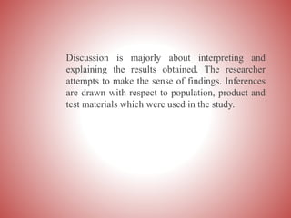 Discussion is majorly about interpreting and
explaining the results obtained. The researcher
attempts to make the sense of findings. Inferences
are drawn with respect to population, product and
test materials which were used in the study.
 
