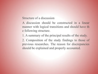 Structure of a discussion
A discussion should be constructed in a linear
manner with logical transitions and should have th
e following structure.
1. A summary of the principal results of the study.
2. Composition of the study findings to those of
previous researches. The reason for discrepancies
should be explained and properly accounted.
 