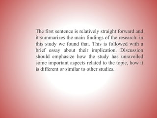 The first sentence is relatively straight forward and
it summarizes the main findings of the research: in
this study we found that. This is followed with a
brief essay about their implication. Discussion
should emphasize how the study has unravelled
some important aspects related to the topic, how it
is different or similar to other studies.
 