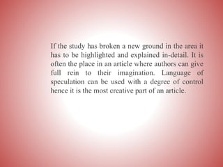 If the study has broken a new ground in the area it
has to be highlighted and explained in-detail. It is
often the place in an article where authors can give
full rein to their imagination. Language of
speculation can be used with a degree of control
hence it is the most creative part of an article.
 