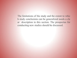 The limitations of the study and the extent to whic
h study conclusions can be generalized needs a cle
ar description in this section. The prospectus for
conducting new studies should be discussed.
 