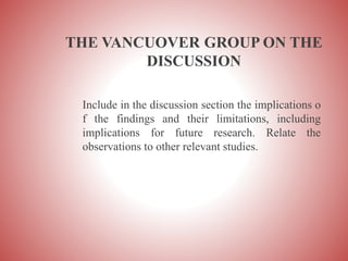 THE VANCUOVER GROUP ON THE
DISCUSSION
Include in the discussion section the implications o
f the findings and their limitations, including
implications for future research. Relate the
observations to other relevant studies.
 
