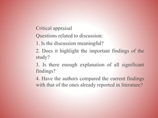 Critical appraisal
Questions related to discussion:
1. Is the discussion meaningful?
2. Does it highlight the important findings of the
study?
3. Is there enough explanation of all significant
findings?
4. Have the authors compared the current findings
with that of the ones already reported in literature?
 