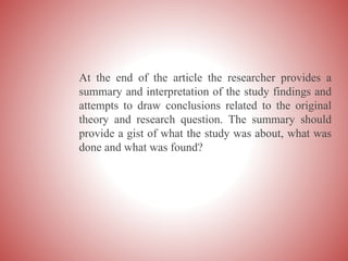 At the end of the article the researcher provides a
summary and interpretation of the study findings and
attempts to draw conclusions related to the original
theory and research question. The summary should
provide a gist of what the study was about, what was
done and what was found?
 