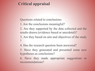 Critical appraisal
Questions related to conclusions:
1. Are the conclusions meaningful?
2. Are they supported by the data collected and the
results drawn (evidence based or anecdotal)?
3. Are they based on aim and objectives of the study
?
4. Has the research question been answered?
5. Have they generated and presented some new
hypotheses as conclusions?
6. Have they made appropriate suggestions or
recommendations?
 