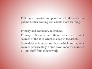 References provide an opportunity to the reader to
pursue further reading and enable more learning.
Primary and secondary references:
Primary references are those which an: direct
sources of the stuff which is cited in the article.
Secondary references are those which are indirect
sources because they would have imported and cite
d that stuff from others work.
 
