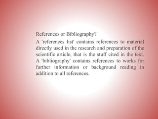 References or Bibliography?
A 'references list' contains references to material
directly used in the research and preparation of the
scientific article, that is the stuff cited in the text.
A 'bibliography' contains references to works for
further information or background reading in
addition to all references.
 