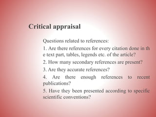 Critical appraisal
Questions related to references:
1. Are there references for every citation done in th
e text part, tables, legends etc. of the article?
2. How many secondary references are present?
3. Are they accurate references?
4. Are there enough references to recent
publications?
5. Have they been presented according to specific
scientific conventions?
 