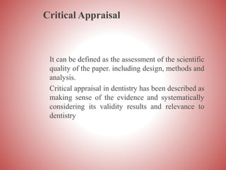 Critical Appraisal
It can be defined as the assessment of the scientific
quality of the paper. including design, methods and
analysis.
Critical appraisal in dentistry has been described as
making sense of the evidence and systematically
considering its validity results and relevance to
dentistry
 