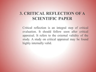 3. CRITICAL REFLECTION OF A
SCIENTIFIC PAPER
Critical reflection is an integral step of critical
evaluation. It should follow soon after critical
appraisal. It refers to the external validity of the
study. A study on critical appraisal may be found
highly internally valid.
 