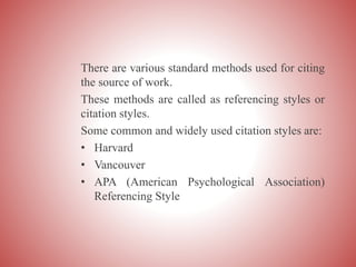 There are various standard methods used for citing
the source of work.
These methods are called as referencing styles or
citation styles.
Some common and widely used citation styles are:
• Harvard
• Vancouver
• APA (American Psychological Association)
Referencing Style
 