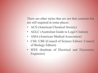 There are other styles that are not that common but
are still required at some places:
• ACS (American Chemical Society)
• AGLC (Australian Guide to Legal Citation)
• AMA (American Medical Association)
• CSE/ CBE (Council of Science Editors/ Council
of Biology Editors)
• IEEE (Institute of Electrical and Electronics
Engineers)
 