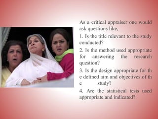 As a critical appraiser one would
ask questions like,
1. Is the title relevant to the study
conducted?
2. Is the method used appropriate
for answering the research
question?
3. Is the design appropriate for th
e defined aim and objectives of th
e study?
4. Are the statistical tests used
appropriate and indicated?
 