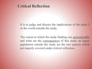 Critical Reflection
It is to judge and discuss the implications of the study f
or the world outside the study.
The extent to which the study findings are generalizable
and what are the consequences of this study on larger
population outside the study are the two aspects which
are majorly covered under critical reflection.
 