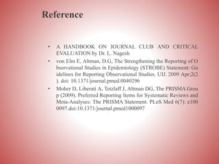 Reference
• A HANDBOOK ON JOURNAL CLUB AND CRITICAL
EVALUATION by Dr. L. Nagesh
• von Elm E, Altman, D.G, The Strengthening the Reporting of O
bservational Studies in Epidemiology (STROBE) Statement: Gu
idelines for Reporting Observational Studies. UIJ. 2009 Apr;2(2
). doi: 10.1371/journal.pmed.0040296
• Moher D, Liberati A, Tetzlaff J, Altman DG, The PRISMA Grou
p (2009). Preferred Reporting Items for Systematic Reviews and
Meta-Analyses: The PRISMA Statement. PLoS Med 6(7): e100
0097.doi:10.1371/journal.pmed1000097
 