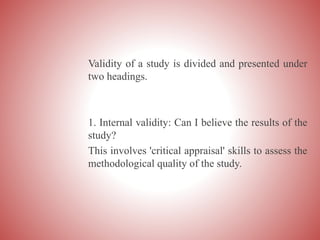Validity of a study is divided and presented under
two headings.
1. Internal validity: Can I believe the results of the
study?
This involves 'critical appraisal' skills to assess the
methodological quality of the study.
 