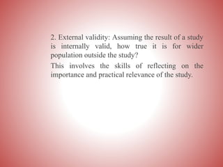 2. External validity: Assuming the result of a study
is internally valid, how true it is for wider
population outside the study?
This involves the skills of reflecting on the
importance and practical relevance of the study.
 