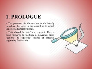 1. PROLOGUE
• The presenter for the session should ideally
introduce the topic in the discipline to which
the selected article belongs.
• This should be brief and relevant. This is
done primarily to facilitate a movement from
"general" to "specific" instead of abruptly
beginning the session.
 