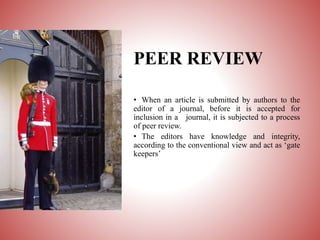 PEER REVIEW
• When an article is submitted by authors to the
editor of a journal, before it is accepted for
inclusion in a journal, it is subjected to a process
of peer review.
• The editors have knowledge and integrity,
according to the conventional view and act as ‘gate
keepers’
 
