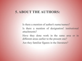 5. ABOUT THE AUTHORS:
Is there a mention of author's name/names?
Is there a mention of designation! institutional
attachments?
Have they done work in the same area or in
different areas earlier to the present one?
Are they familiar figures in the literature?
 