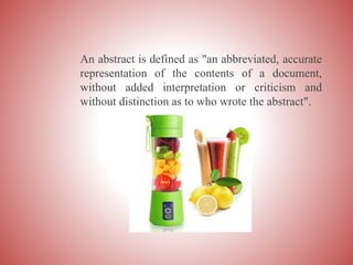 An abstract is defined as "an abbreviated, accurate
representation of the contents of a document,
without added interpretation or criticism and
without distinction as to who wrote the abstract".
 