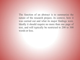 The function of an abstract is to summarize the
nature of the research project, its context, how it
was carried out and what its major findings were.
Ideally it should require no more than one page of
text, and will typically be restricted to 200 to 300
words or less.
 
